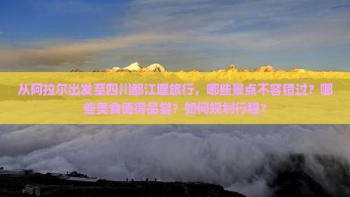 从阿拉尔出发至四川都江堰旅行，哪些景点不容错过？哪些美食值得品尝？如何规划行程？