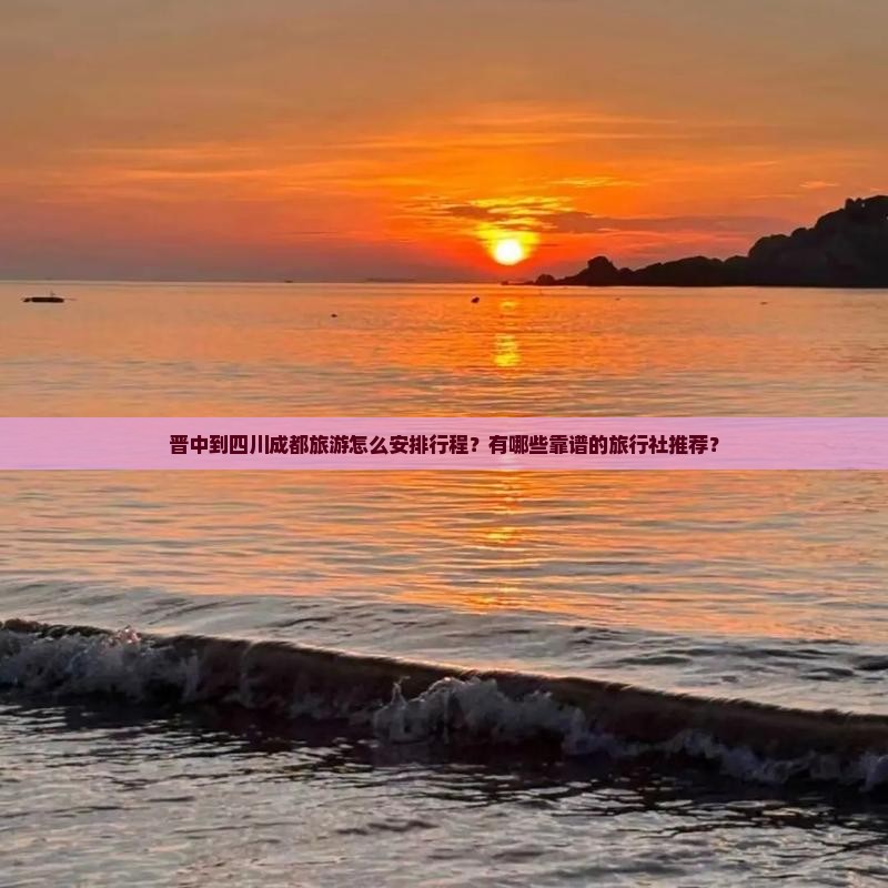 晋中到四川成都旅游怎么安排行程？有哪些靠谱的旅行社推荐？