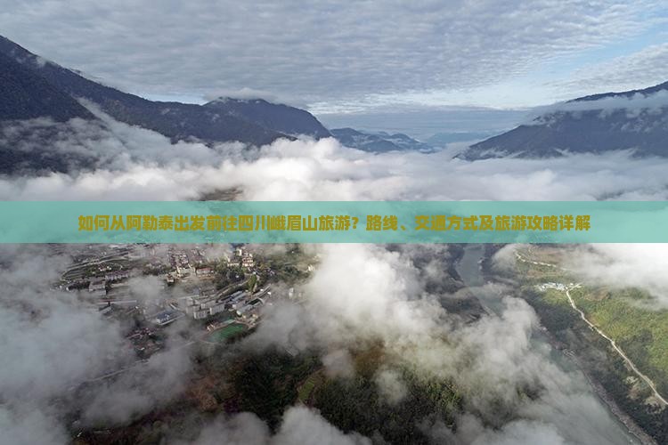 如何从阿勒泰出发前往四川峨眉山旅游？路线、交通方式及旅游攻略详解