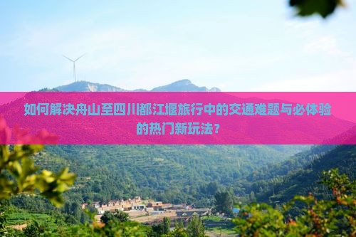 如何解决舟山至四川都江堰旅行中的交通难题与必体验的热门新玩法？