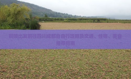 铜陵出发前往四川成都自由行攻略及交通、住宿、美食推荐指南