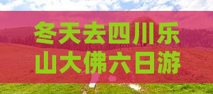 冬天去四川乐山大佛六日游是否好玩合适