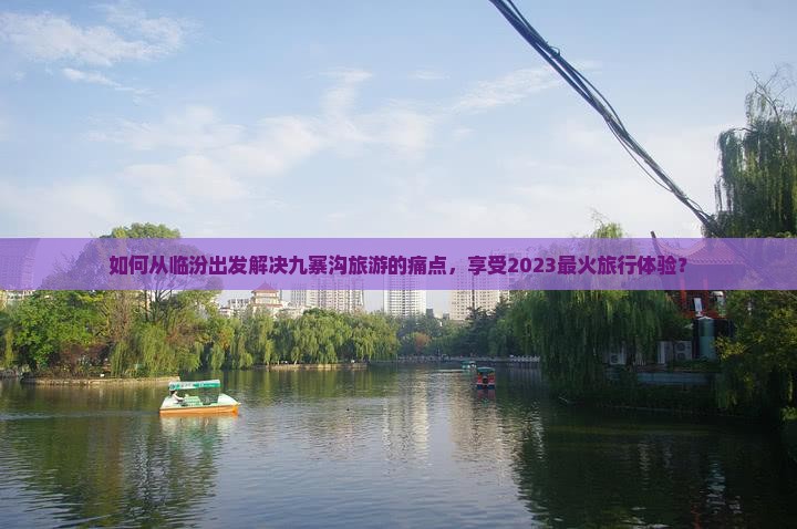 如何从临汾出发解决九寨沟旅游的痛点，享受2023最火旅行体验？