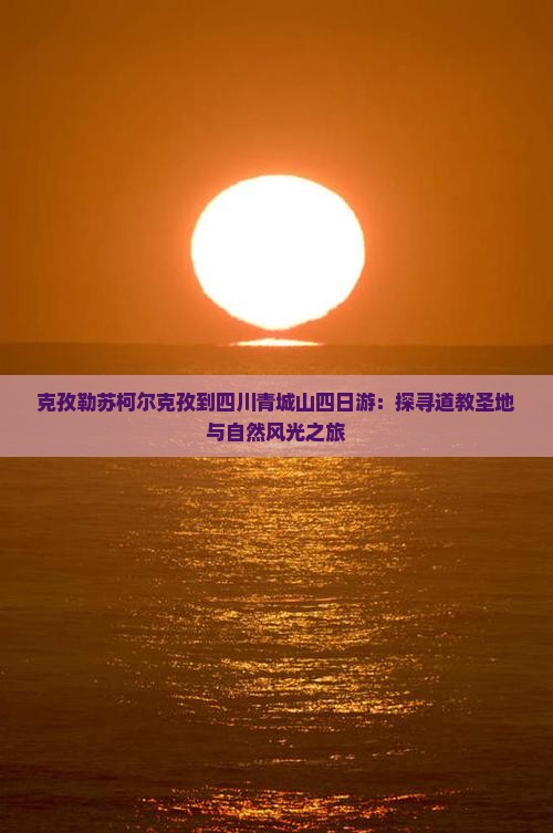 克孜勒苏柯尔克孜到四川青城山四日游：探寻道教圣地与自然风光之旅