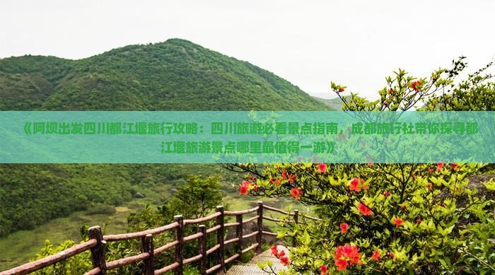 《阿坝出发四川都江堰旅行攻略：四川旅游必看景点指南，成都旅行社带你探寻都江堰旅游景点哪里最值得一游》