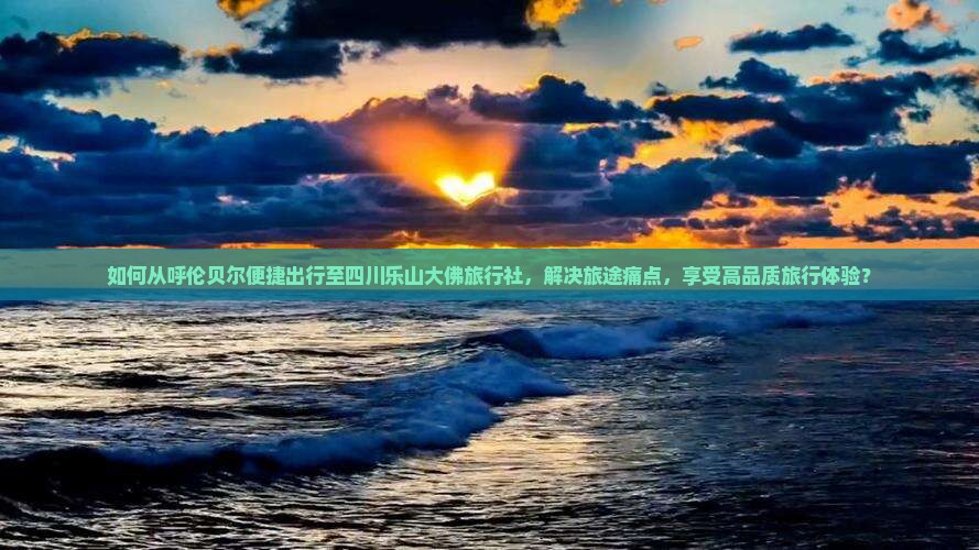如何从呼伦贝尔便捷出行至四川乐山大佛旅行社，解决旅途痛点，享受高品质旅行体验？
