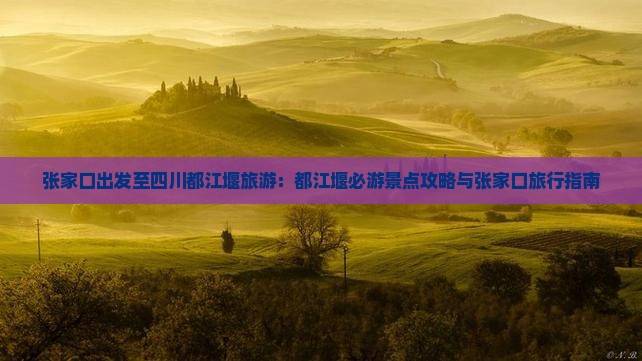 张家口出发至四川都江堰旅游：都江堰必游景点攻略与张家口旅行指南