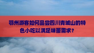鄂州游客如何品尝四川青城山的特色小吃以满足味蕾需求？