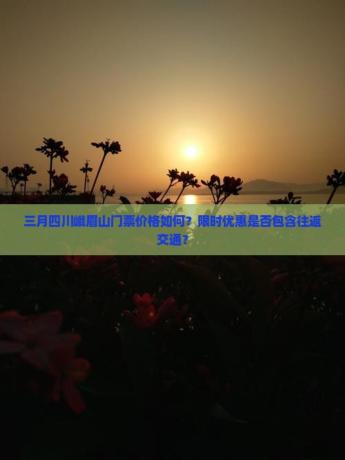 三月四川峨眉山门票价格如何？限时优惠是否包含往返交通？