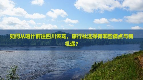 如何从喀什前往四川黄龙，旅行社选择有哪些痛点与新机遇？