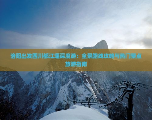洛阳出发四川都江堰深度游：全景路线攻略与热门景点旅游指南