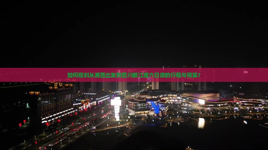 如何规划从湘西出发到四川都江堰六日游的行程与预算？