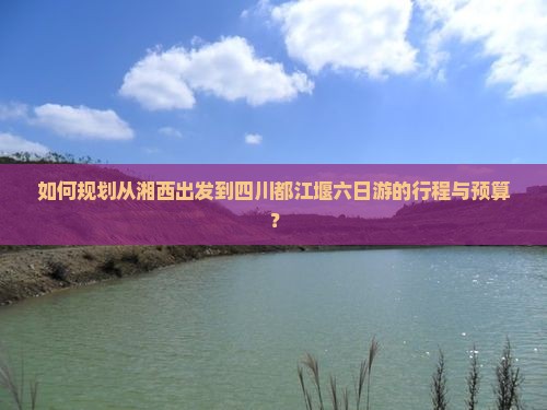 如何规划从湘西出发到四川都江堰六日游的行程与预算？