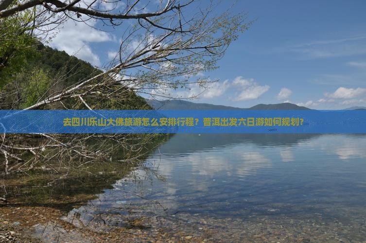 去四川乐山大佛旅游怎么安排行程？普洱出发六日游如何规划？