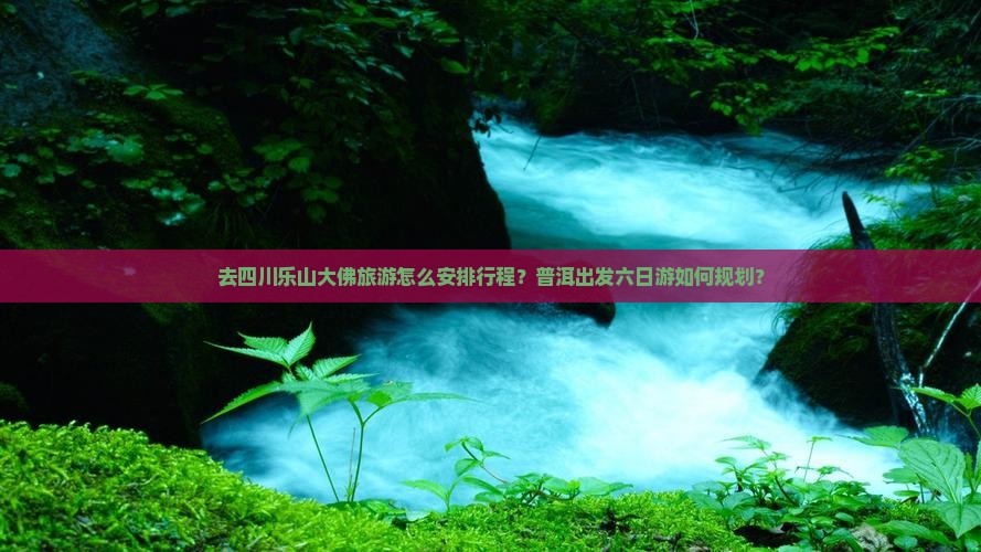 去四川乐山大佛旅游怎么安排行程？普洱出发六日游如何规划？