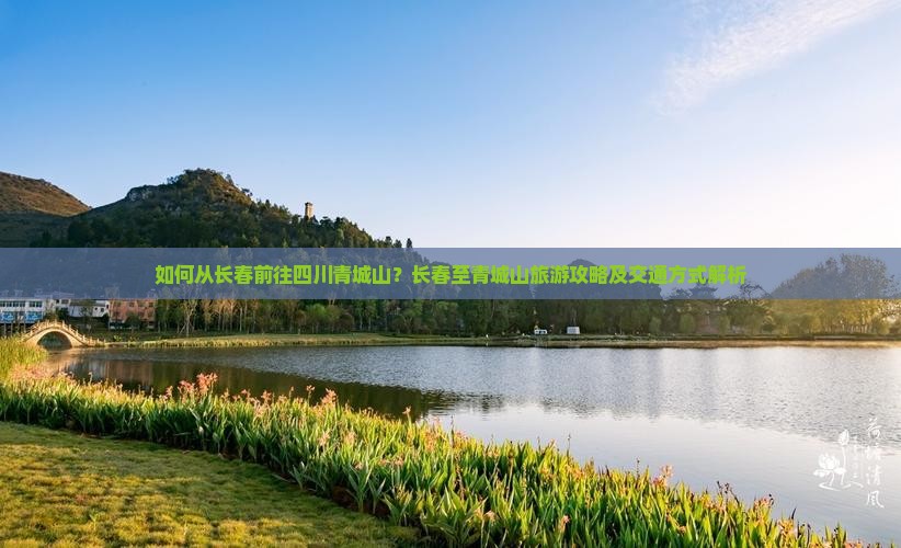 如何从长春前往四川青城山？长春至青城山旅游攻略及交通方式解析