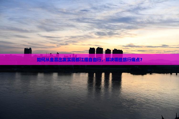 如何从金昌出发实现都江堰自由行，解决哪些旅行痛点？