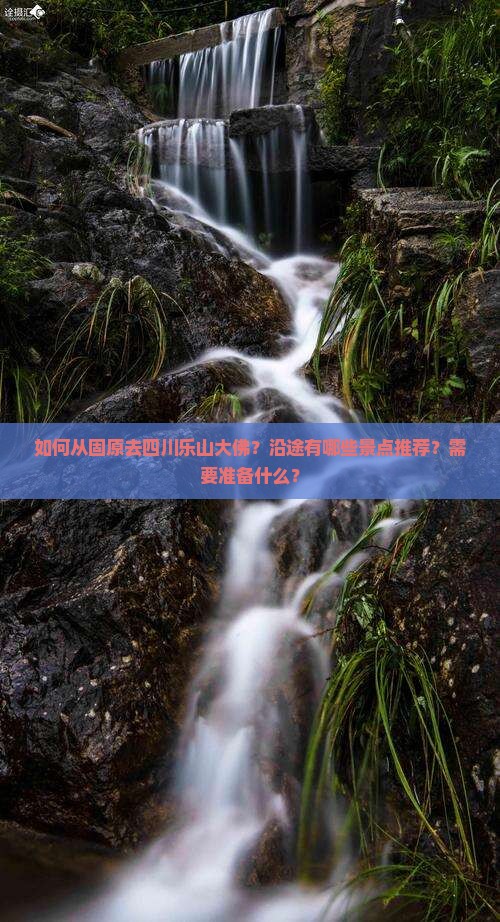 如何从固原去四川乐山大佛？沿途有哪些景点推荐？需要准备什么？