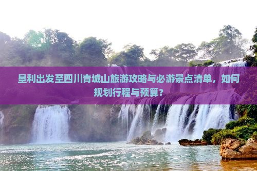 垦利出发至四川青城山旅游攻略与必游景点清单，如何规划行程与预算？