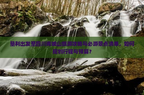 垦利出发至四川青城山旅游攻略与必游景点清单，如何规划行程与预算？