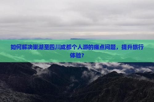 如何解决巢湖至四川成都个人游的痛点问题，提升旅行体验？