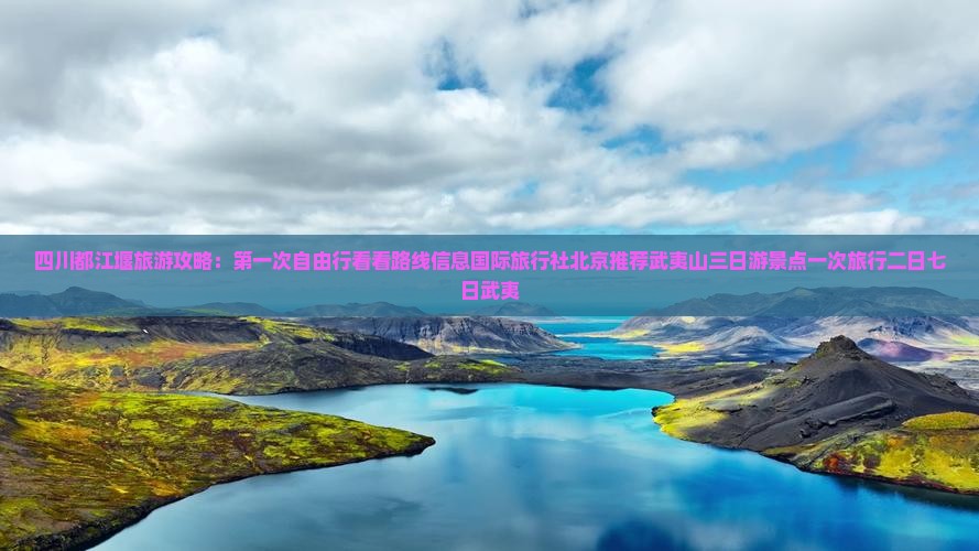 四川都江堰旅游攻略：第一次自由行看看路线信息国际旅行社北京推荐武夷山三日游景点一次旅行二日七日武夷
