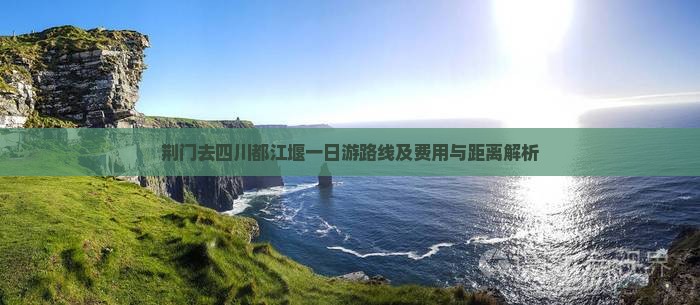 荆门去四川都江堰一日游路线及费用与距离解析