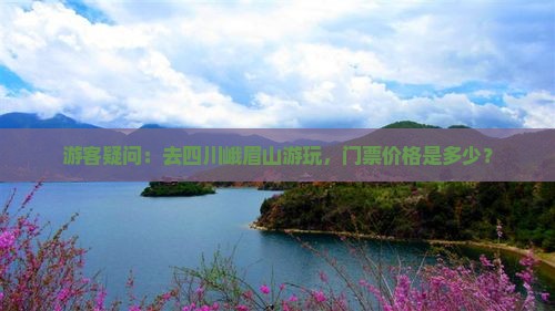 游客疑问：去四川峨眉山游玩，门票价格是多少？