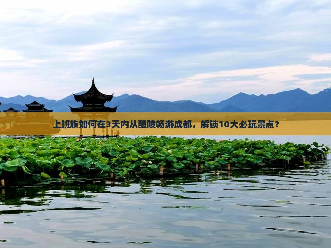 上班族如何在3天内从醴陵畅游成都，解锁10大必玩景点？