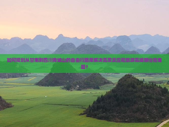 如何规划从甘南到四川青城山的自由行路犀解决高原反应和旅游高峰期住宿难题？