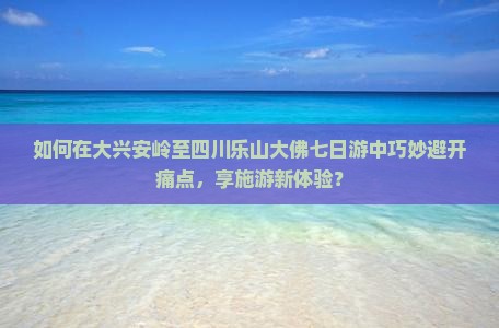 如何在大兴安岭至四川乐山大佛七日游中巧妙避开痛点，享施游新体验？