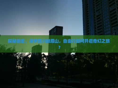 探秘德宏，寻梦四川峨眉山，自由行如何开启奇幻之旅？