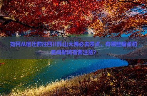 如何从宿迁前往四川乐山大佛必去景点，有哪些痛点和热词新词需要注意？