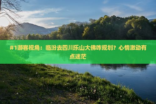 #1游客视角：临汾去四川乐山大佛咋规划？心情激动有点迷茫
