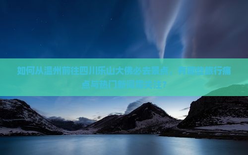 如何从温州前往四川乐山大佛必去景点，有哪些旅行痛点与热门新词需关注？