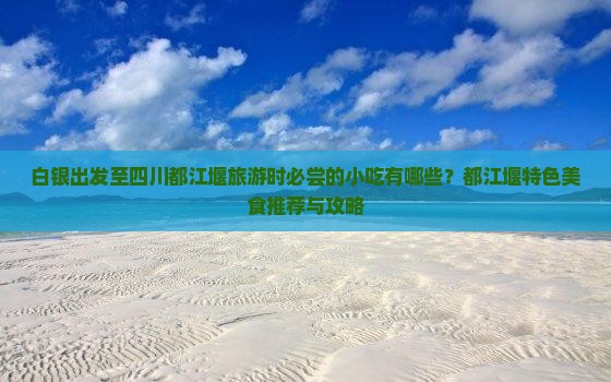 白银出发至四川都江堰旅游时必尝的小吃有哪些？都江堰特色美食推荐与攻略