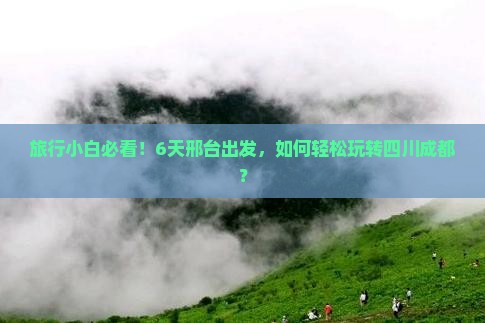 旅行小白必看！6天邢台出发，如何轻松玩转四川成都？