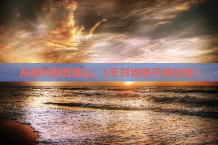 从潮州到青城山，5天时间够不够玩嗨？