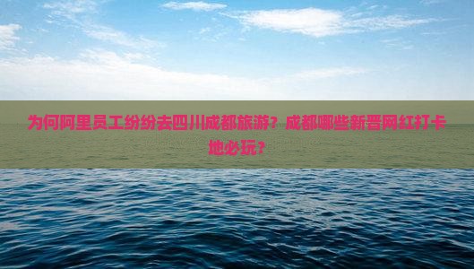 为何阿里员工纷纷去四川成都旅游？成都哪些新晋网红打卡地必玩？