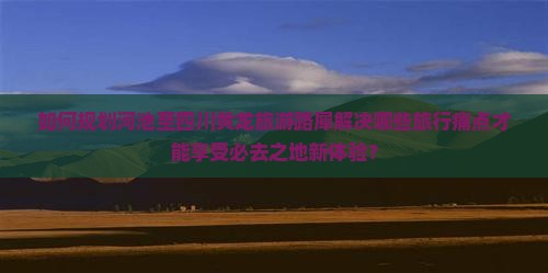 如何规划河池至四川黄龙旅游路犀解决哪些旅行痛点才能享受必去之地新体验？