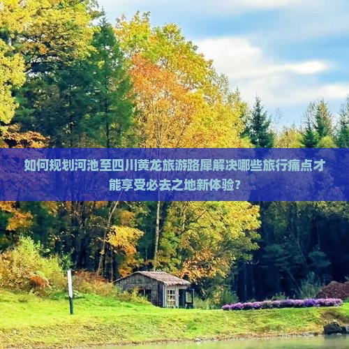 如何规划河池至四川黄龙旅游路犀解决哪些旅行痛点才能享受必去之地新体验？