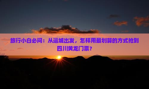 旅行小白必问：从运城出发，怎样用最划算的方式抢到四川黄龙门票？