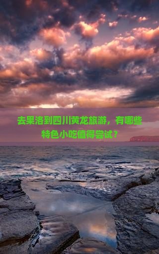 去果洛到四川黄龙旅游，有哪些特色小吃值得尝试？