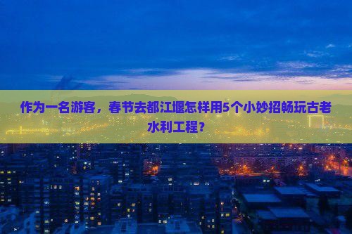 作为一名游客，春节去都江堰怎样用5个小妙招畅玩古老水利工程？