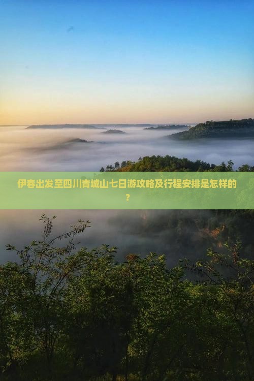 伊春出发至四川青城山七日游攻略及行程安排是怎样的？