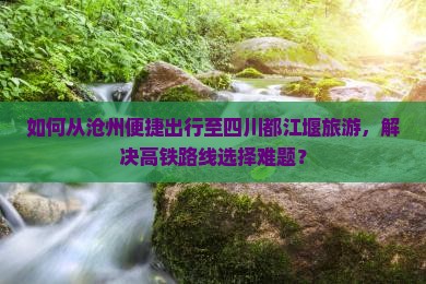如何从沧州便捷出行至四川都江堰旅游，解决高铁路线选择难题？