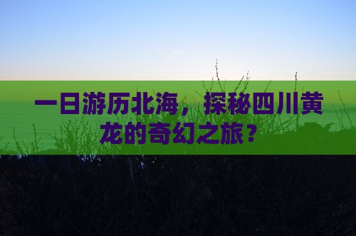 一日游历北海，探秘四川黄龙的奇幻之旅？
