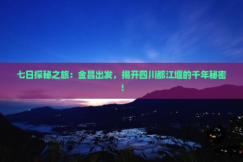 七日探秘之旅：金昌出发，揭开四川都江堰的千年秘密！