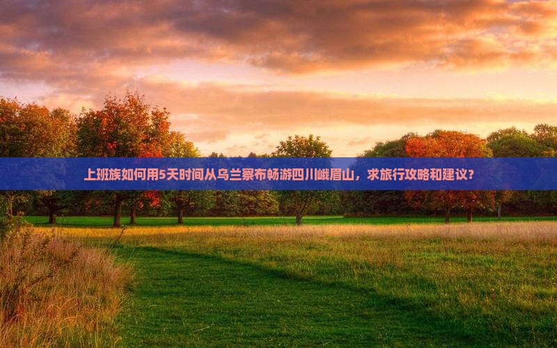 上班族如何用5天时间从乌兰察布畅游四川峨眉山，求旅行攻略和建议？