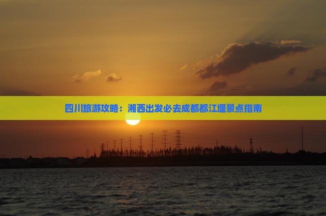 四川旅游攻略：湘西出发必去成都都江堰景点指南